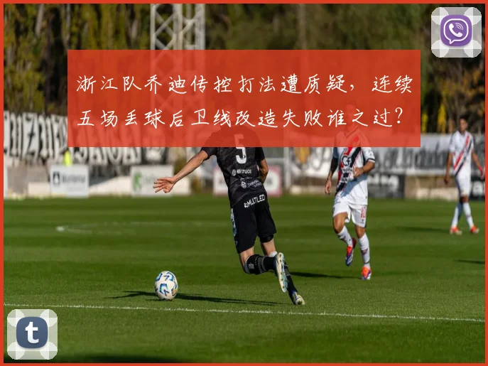 浙江队乔迪传控打法遭质疑，连续五场丢球后卫线改造失败谁之过？