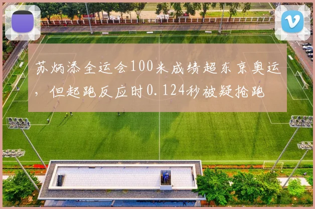 苏炳添全运会100米成绩超东京奥运，但起跑反应时0.124秒被疑抢跑
