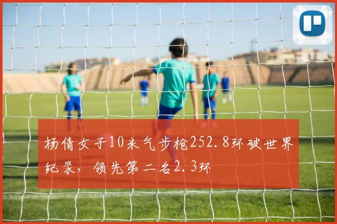 杨倩女子10米气步枪252.8环破世界纪录，领先第二名2.3环