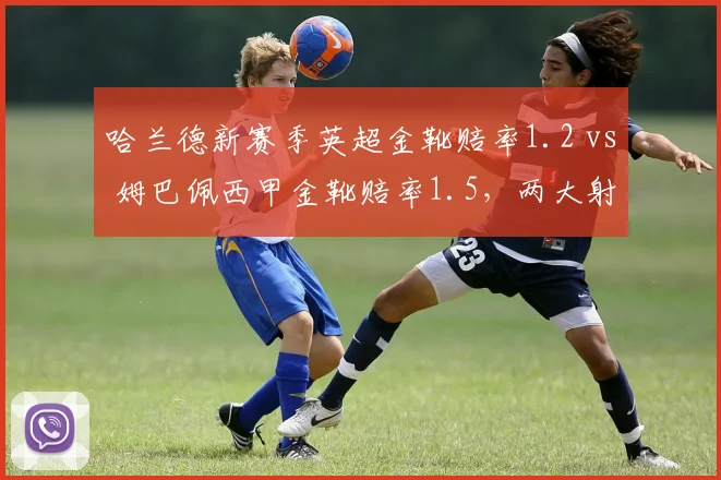 哈兰德新赛季英超金靴赔率1.2 vs 姆巴佩西甲金靴赔率1.5，两大射手王联赛风格差异决定赔率走势