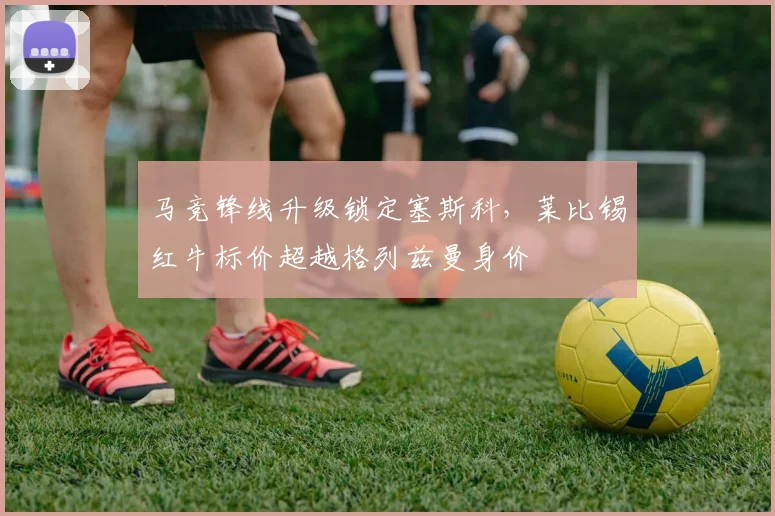 马竞锋线升级锁定塞斯科,莱比锡红牛标价超越格列兹曼身价