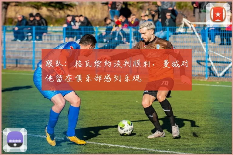 跟队：格瓦续约谈判顺利，曼城对他留在俱乐部感到乐观