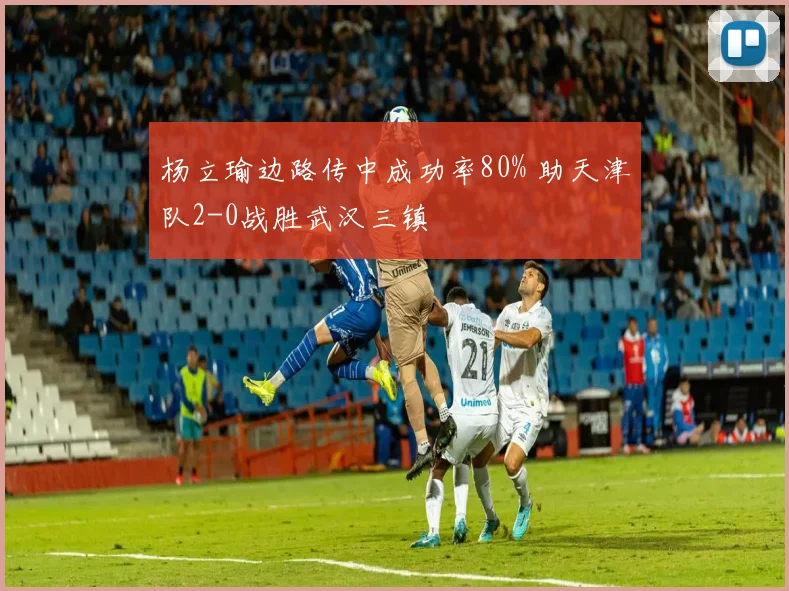 杨立瑜边路传中成功率80% 助天津队2-0战胜武汉三镇