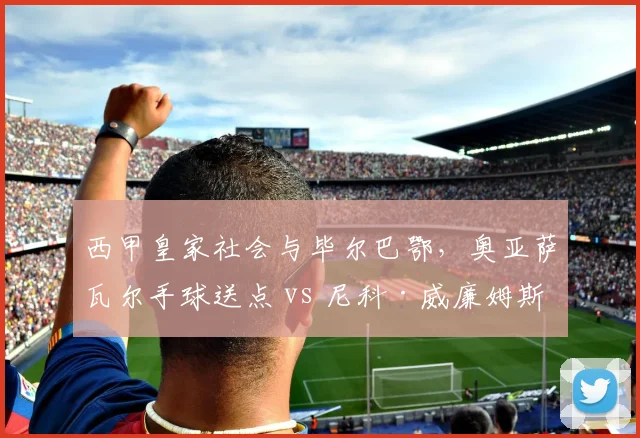 西甲皇家社会与毕尔巴鄂，奥亚萨瓦尔手球送点 vs 尼科·威廉姆斯类似动作未判